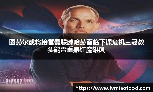 图赫尔或将接管曼联滕哈赫面临下课危机三冠教头能否重振红魔雄风