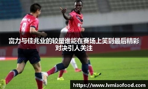 富力与佳兆业的较量谁能在赛场上笑到最后精彩对决引人关注